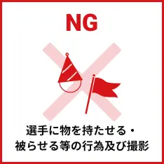 選手に物を持たせる・被らせる等の行為及び撮影は禁止です